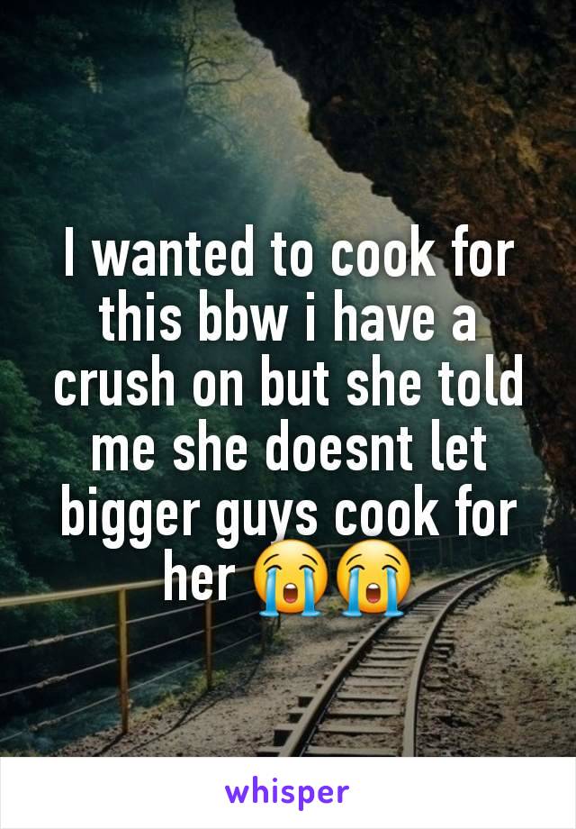 I wanted to cook for this bbw i have a crush on but she told me she doesnt let bigger guys cook for her 😭😭