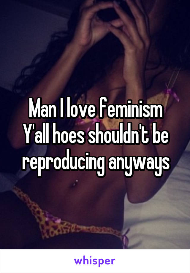 Man I love feminism
Y'all hoes shouldn't be reproducing anyways