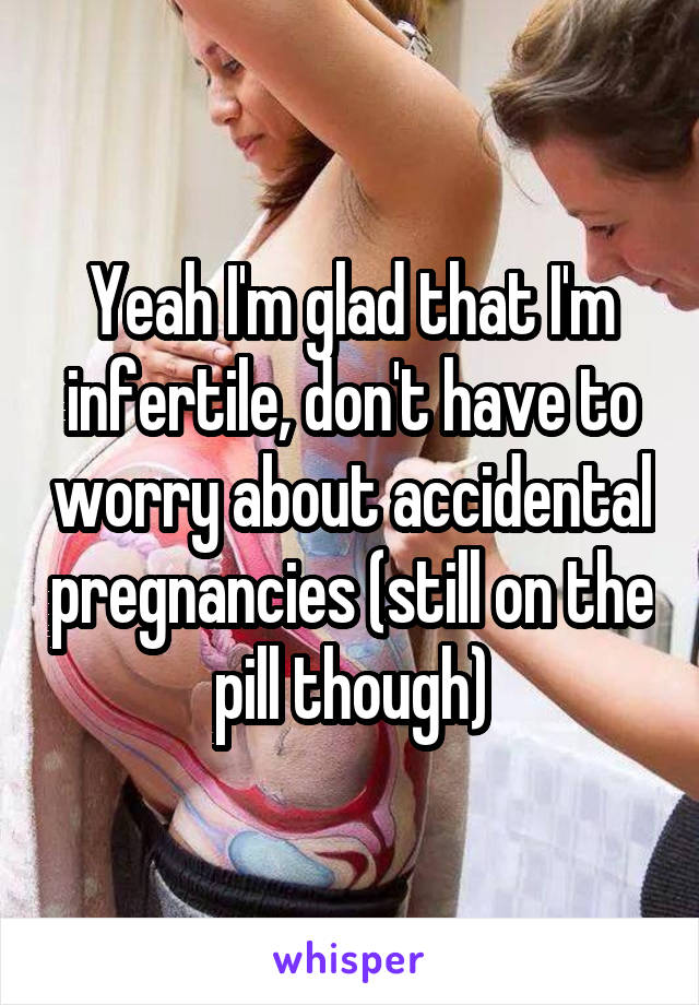 Yeah I'm glad that I'm infertile, don't have to worry about accidental pregnancies (still on the pill though)