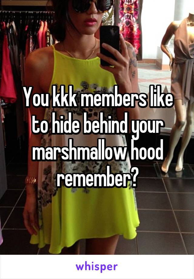 You kkk members like to hide behind your marshmallow hood remember?