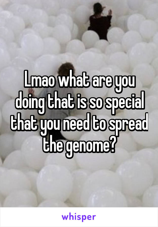 Lmao what are you doing that is so special that you need to spread the genome?