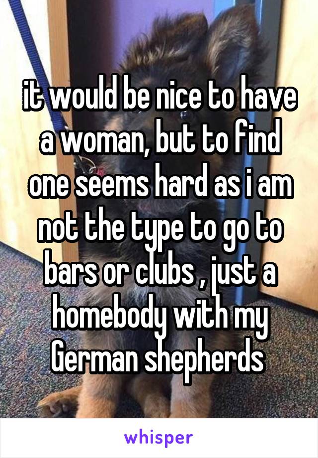 it would be nice to have a woman, but to find one seems hard as i am not the type to go to bars or clubs , just a homebody with my German shepherds 