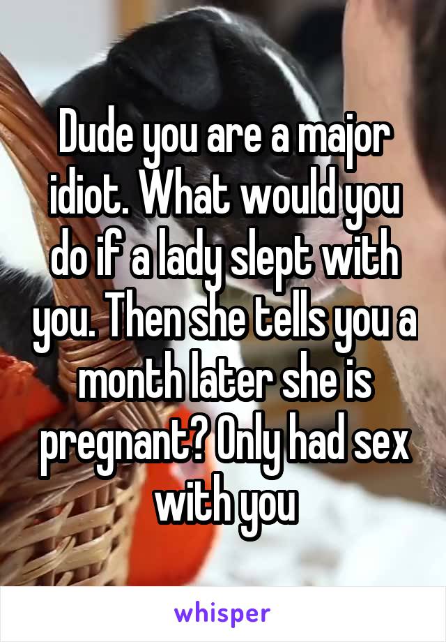 Dude you are a major idiot. What would you do if a lady slept with you. Then she tells you a month later she is pregnant? Only had sex with you