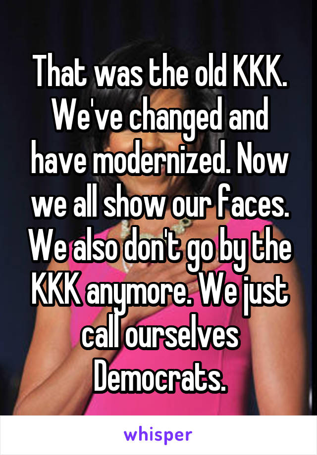 That was the old KKK. We've changed and have modernized. Now we all show our faces. We also don't go by the KKK anymore. We just call ourselves Democrats.