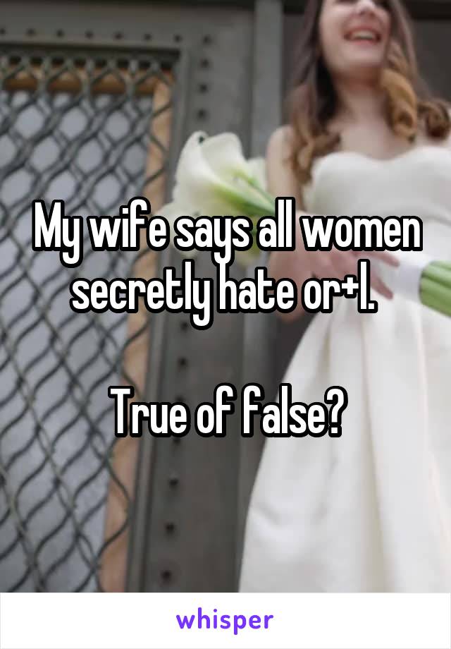 My wife says all women secretly hate or+l. 

True of false?