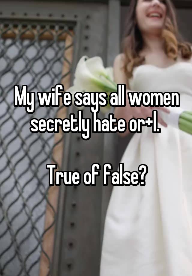 My wife says all women secretly hate or+l. 

True of false?