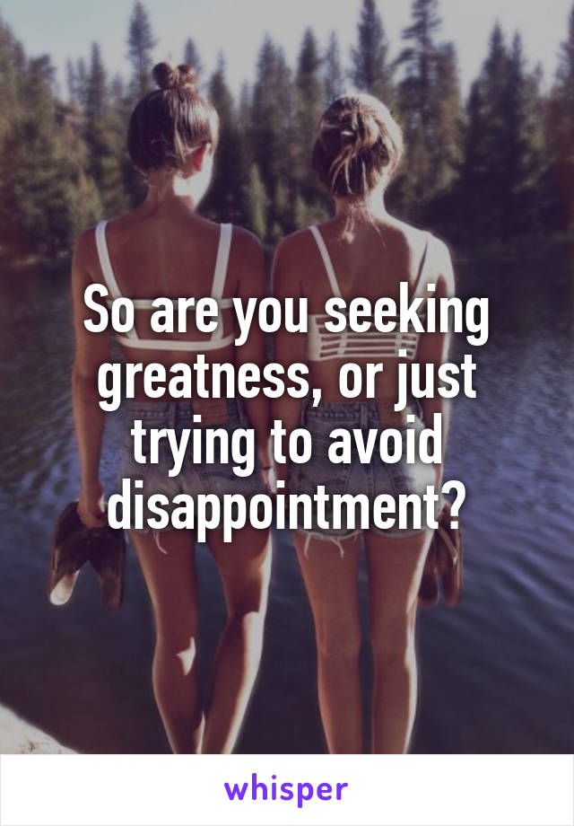 So are you seeking greatness, or just trying to avoid disappointment?