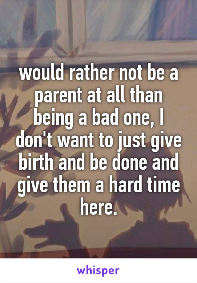 would rather not be a parent at all than being a bad one, I don't want to just give birth and be done and give them a hard time here.