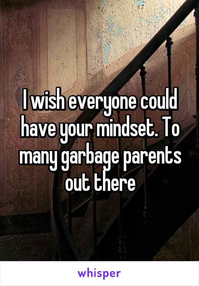 I wish everyone could have your mindset. To many garbage parents out there