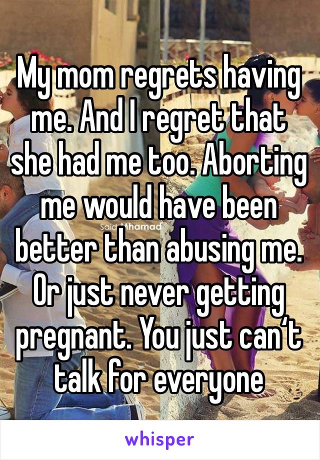 My mom regrets having me. And I regret that she had me too. Aborting me would have been better than abusing me. Or just never getting pregnant. You just can‘t talk for everyone