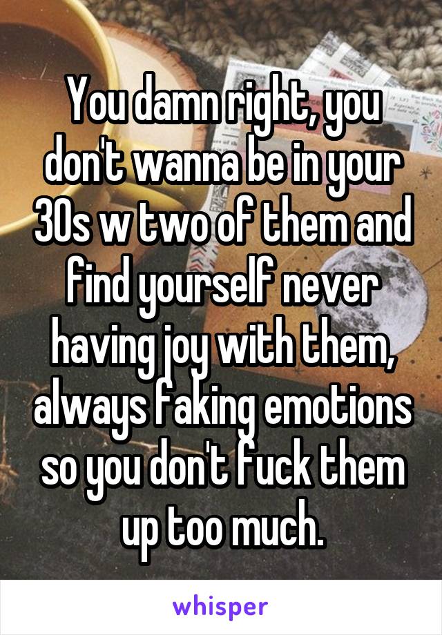 You damn right, you don't wanna be in your 30s w two of them and find yourself never having joy with them, always faking emotions so you don't fuck them up too much.