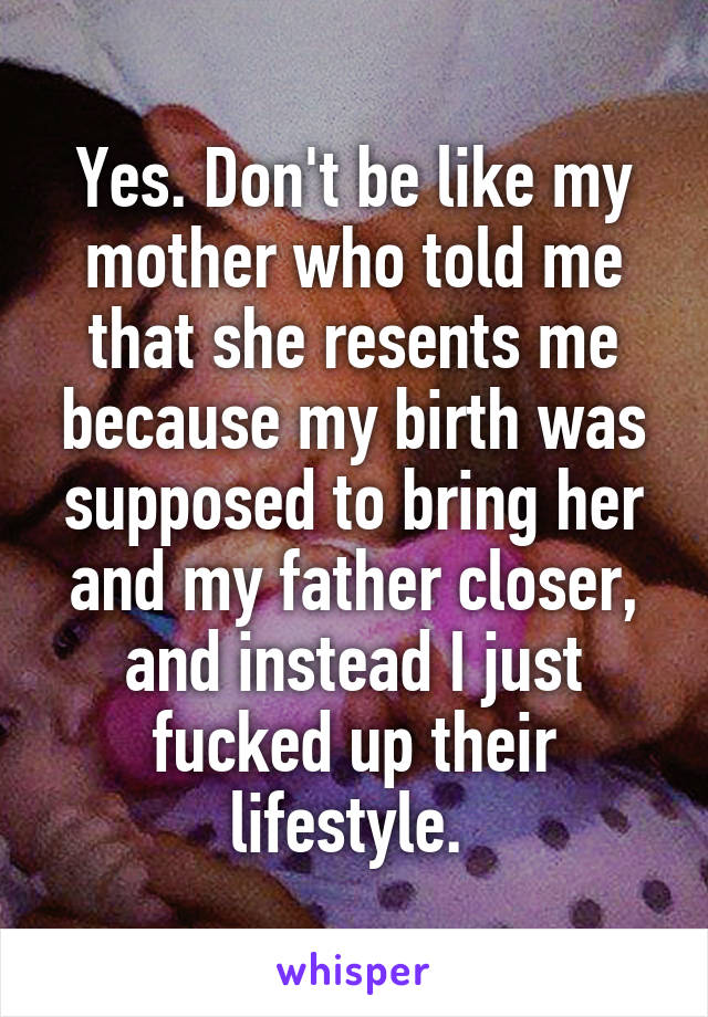 Yes. Don't be like my mother who told me that she resents me because my birth was supposed to bring her and my father closer, and instead I just fucked up their lifestyle. 