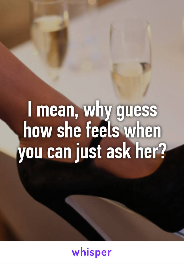 I mean, why guess how she feels when you can just ask her?