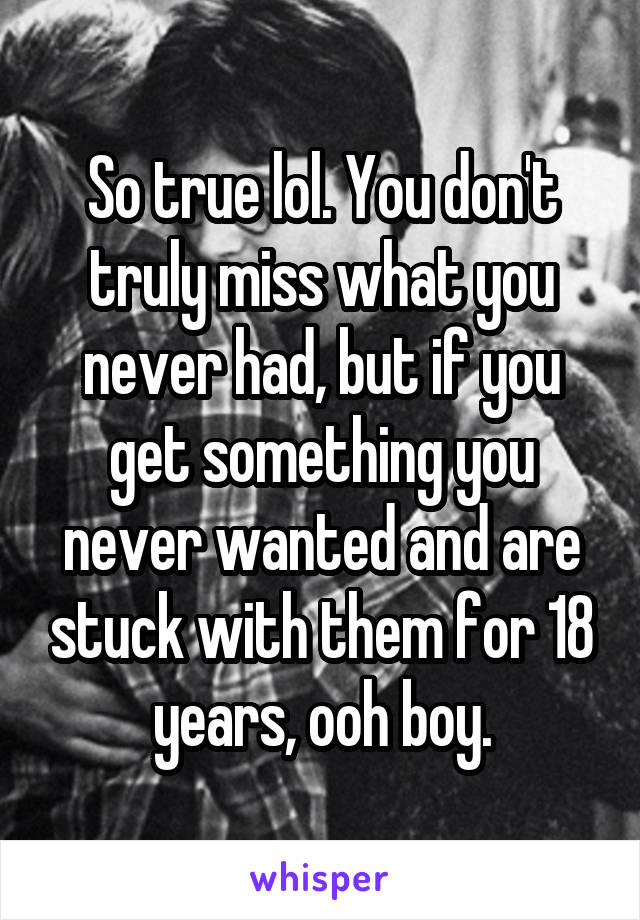 So true lol. You don't truly miss what you never had, but if you get something you never wanted and are stuck with them for 18 years, ooh boy.