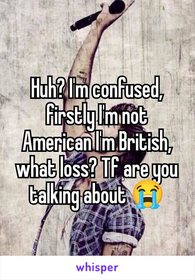 Huh? I'm confused, firstly I'm not American I'm British, what loss? Tf are you talking about 😭