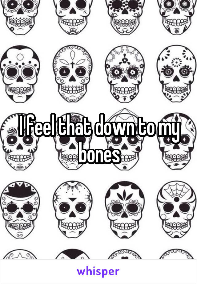 I feel that down to my bones