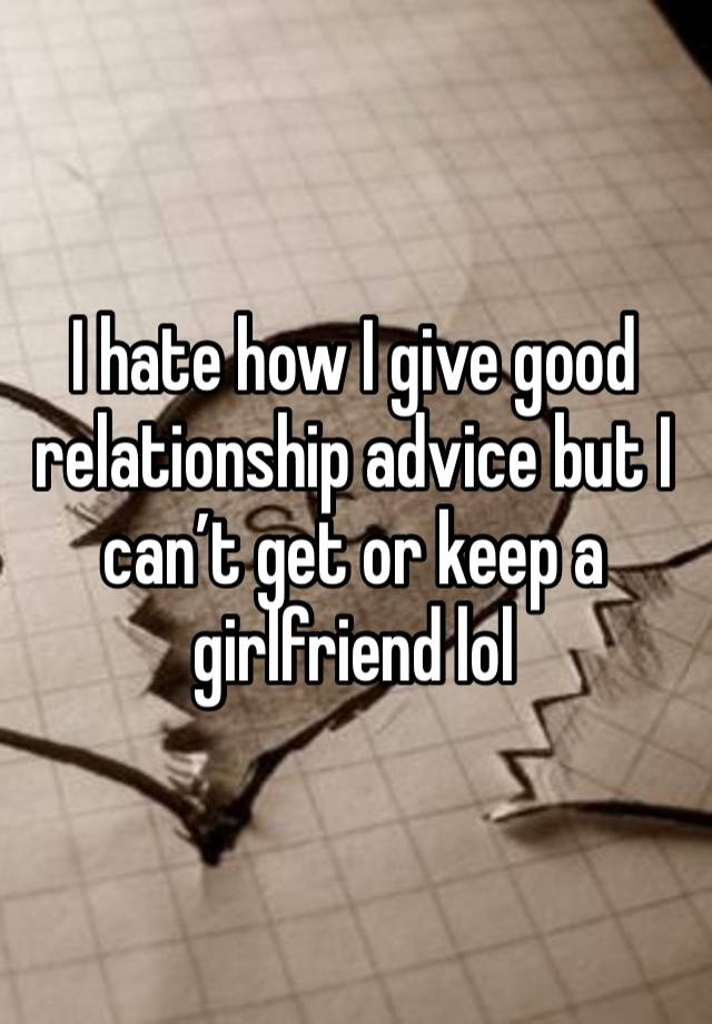 I hate how I give good relationship advice but I can’t get or keep a girlfriend lol 