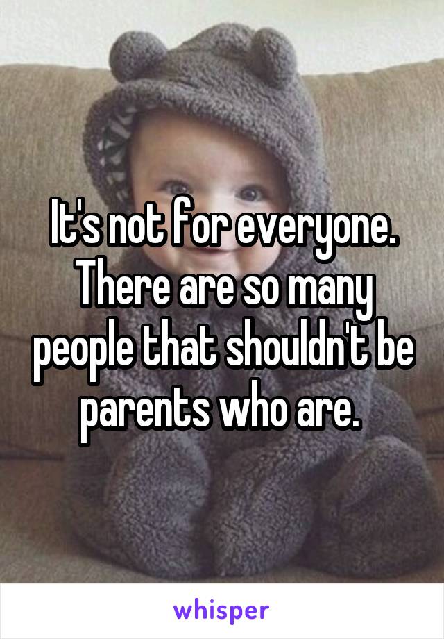 It's not for everyone. There are so many people that shouldn't be parents who are. 