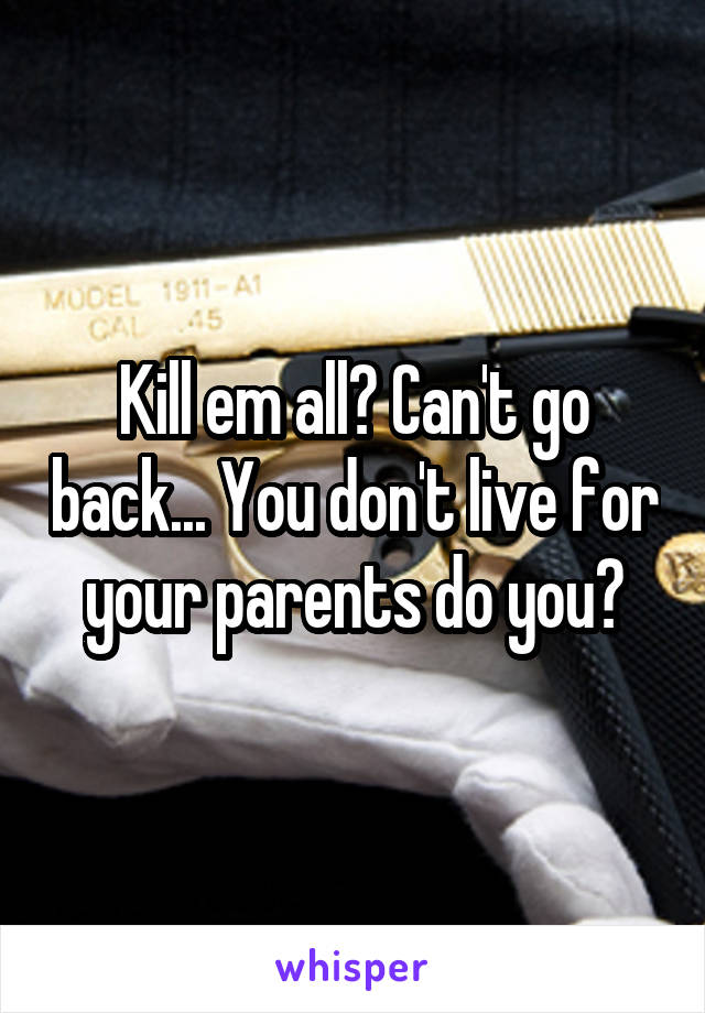 Kill em all? Can't go back... You don't live for your parents do you?