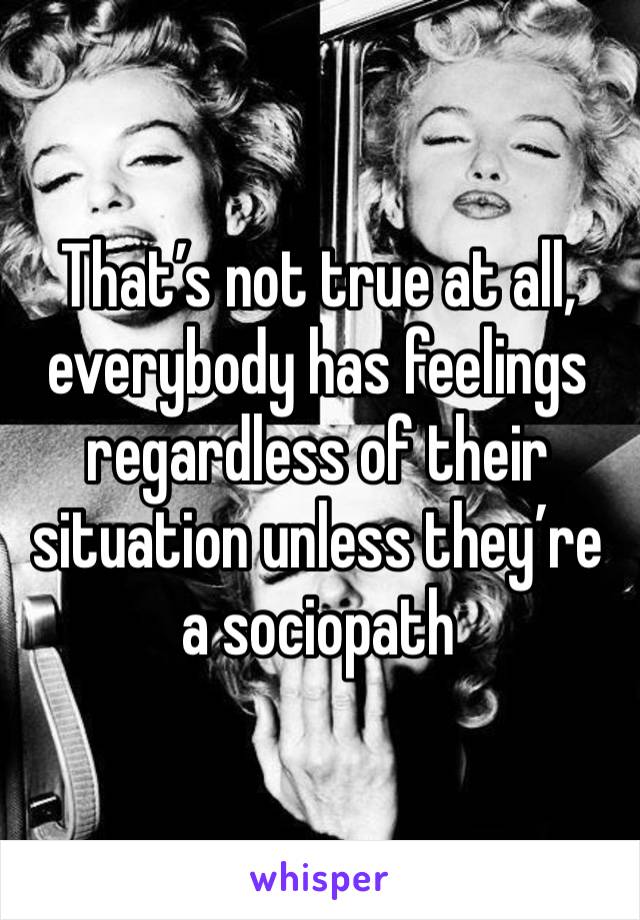 That’s not true at all, everybody has feelings regardless of their situation unless they’re a sociopath