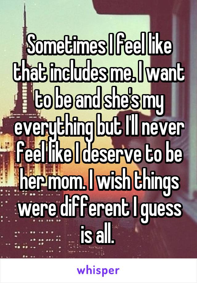 Sometimes I feel like that includes me. I want to be and she's my everything but I'll never feel like I deserve to be her mom. I wish things were different I guess is all. 