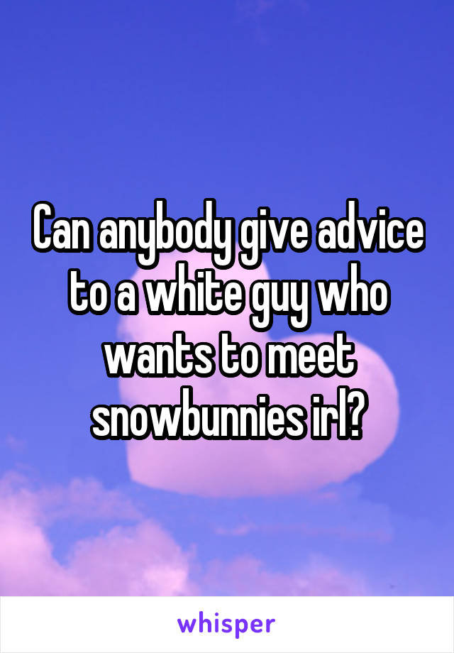 Can anybody give advice to a white guy who wants to meet snowbunnies irl?