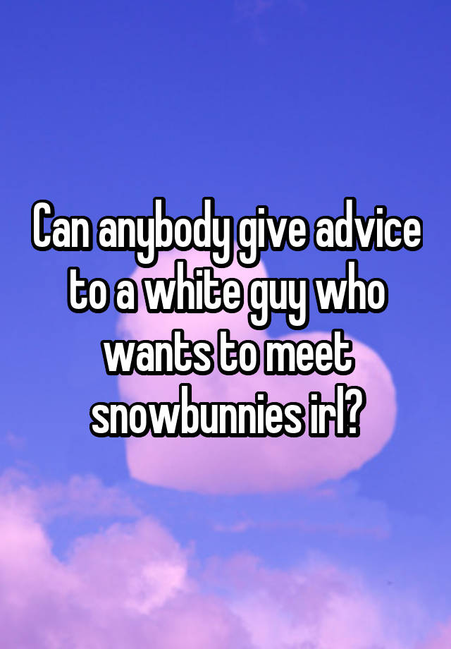 Can anybody give advice to a white guy who wants to meet snowbunnies irl?