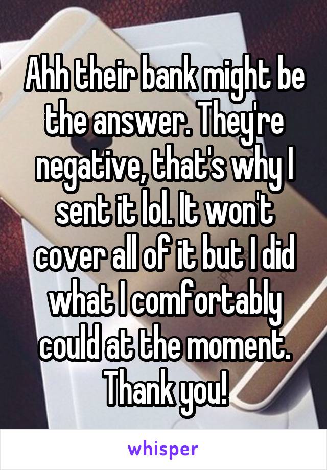 Ahh their bank might be the answer. They're negative, that's why I sent it lol. It won't cover all of it but I did what I comfortably could at the moment. Thank you!