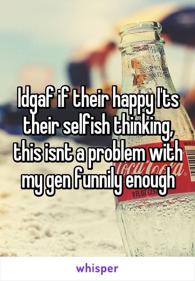 Idgaf if their happy I'ts their selfish thinking, this isnt a problem with my gen funnily enough