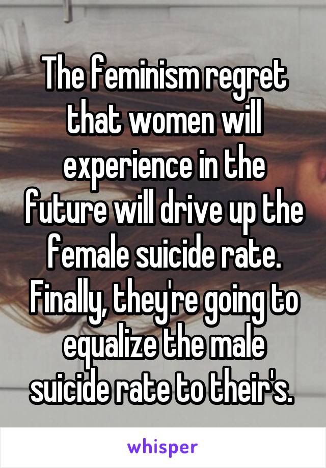 The feminism regret that women will experience in the future will drive up the female suicide rate. Finally, they're going to equalize the male suicide rate to their's. 