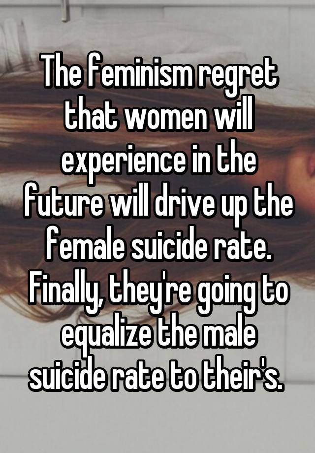 The feminism regret that women will experience in the future will drive up the female suicide rate. Finally, they're going to equalize the male suicide rate to their's. 