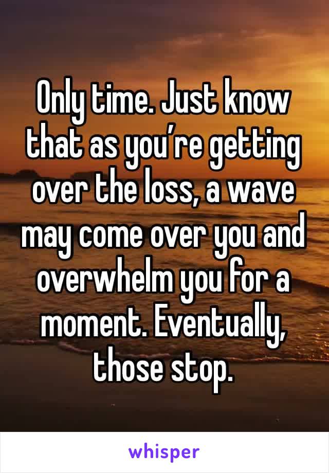 Only time. Just know that as you’re getting over the loss, a wave may come over you and overwhelm you for a moment. Eventually, those stop. 