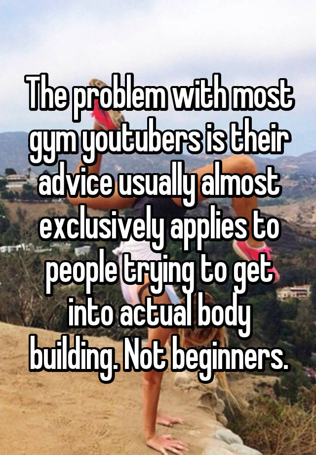 The problem with most gym youtubers is their advice usually almost exclusively applies to people trying to get into actual body building. Not beginners.