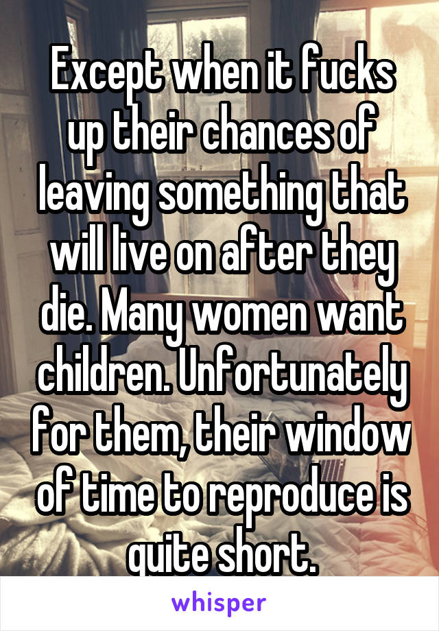 Except when it fucks up their chances of leaving something that will live on after they die. Many women want children. Unfortunately for them, their window of time to reproduce is quite short.