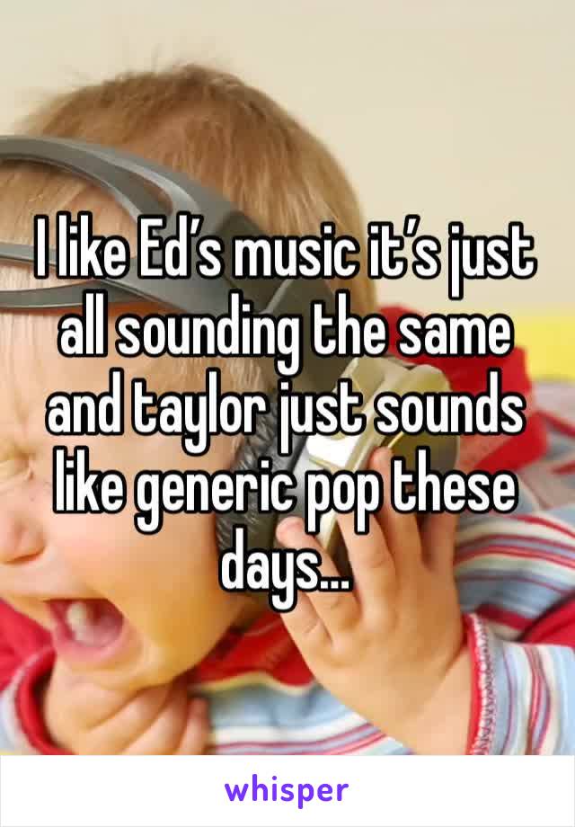 I like Ed’s music it’s just all sounding the same and taylor just sounds like generic pop these days… 