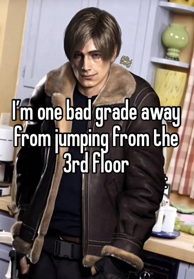 I’m one bad grade away from jumping from the 3rd floor