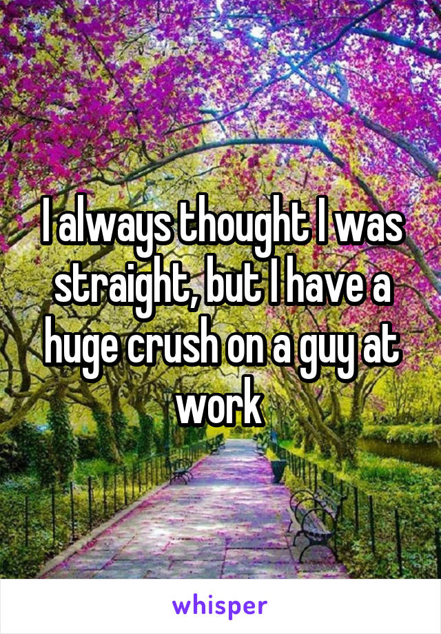 I always thought I was straight, but I have a huge crush on a guy at work 