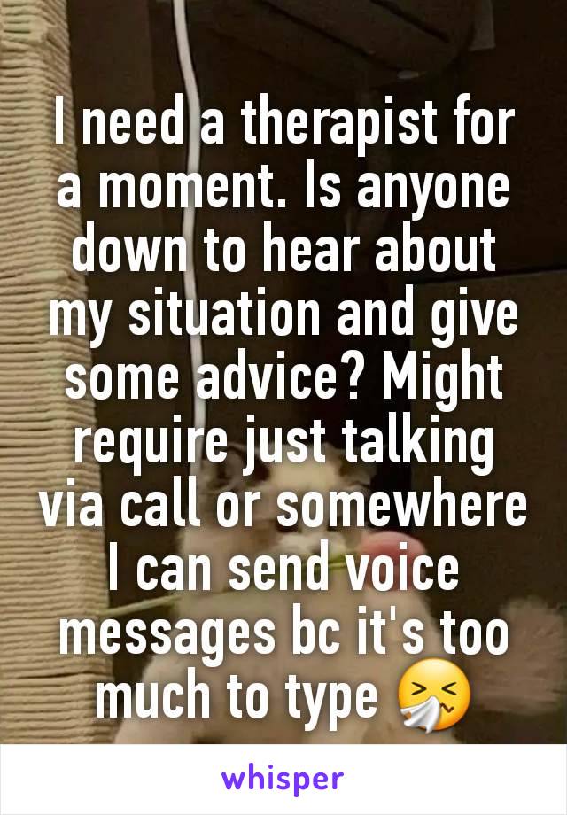 I need a therapist for a moment. Is anyone down to hear about my situation and give some advice? Might require just talking via call or somewhere I can send voice messages bc it's too much to type 🤧