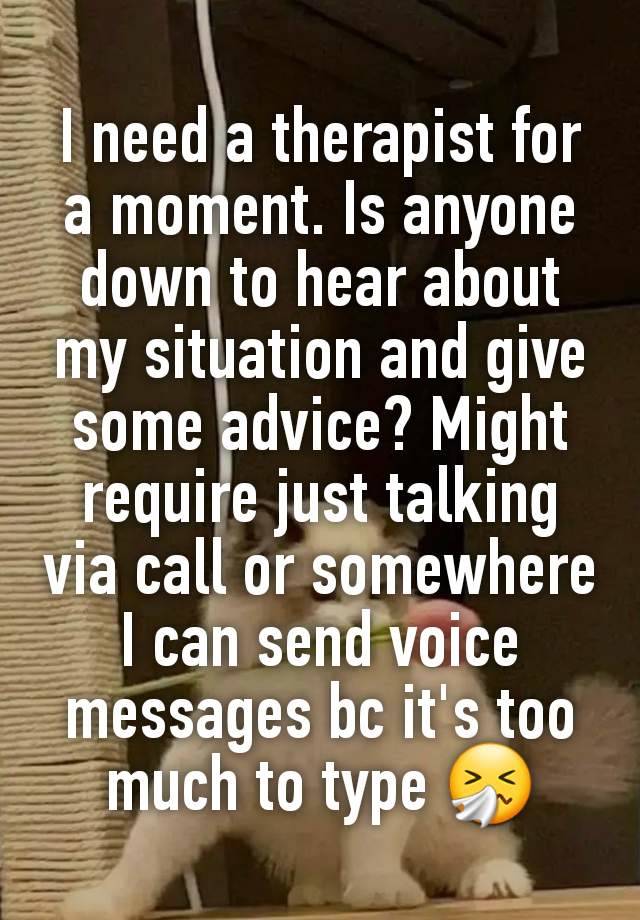 I need a therapist for a moment. Is anyone down to hear about my situation and give some advice? Might require just talking via call or somewhere I can send voice messages bc it's too much to type 🤧