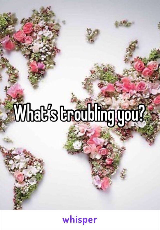 What’s troubling you?