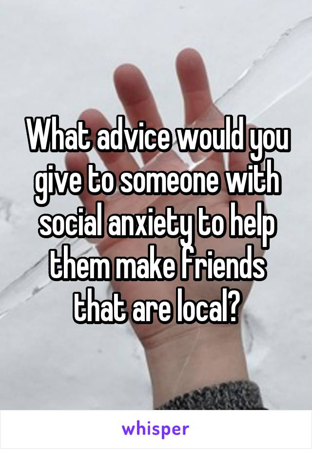 What advice would you give to someone with social anxiety to help them make friends that are local?