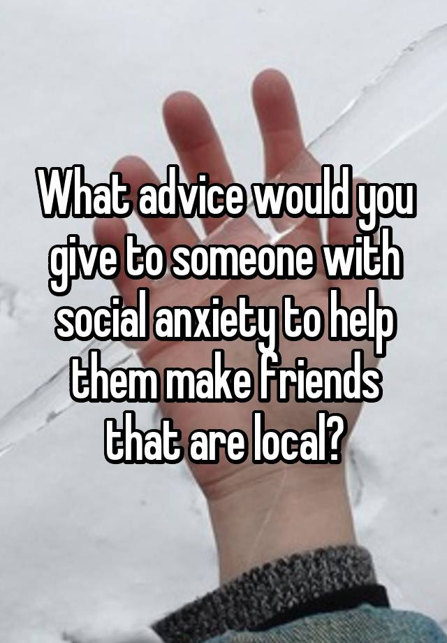 What advice would you give to someone with social anxiety to help them make friends that are local?