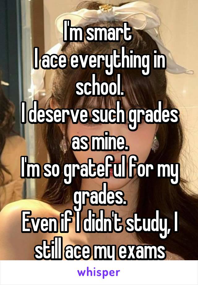 I'm smart 
I ace everything in school.
I deserve such grades as mine.
I'm so grateful for my grades.
Even if I didn't study, I still ace my exams