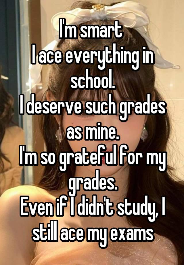 I'm smart 
I ace everything in school.
I deserve such grades as mine.
I'm so grateful for my grades.
Even if I didn't study, I still ace my exams