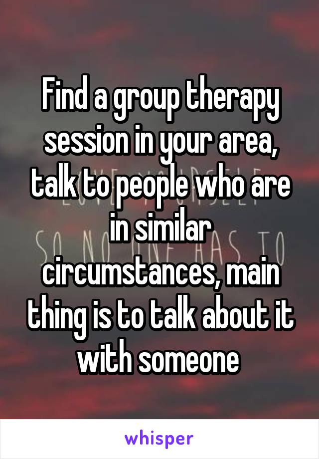 Find a group therapy session in your area, talk to people who are in similar circumstances, main thing is to talk about it with someone 