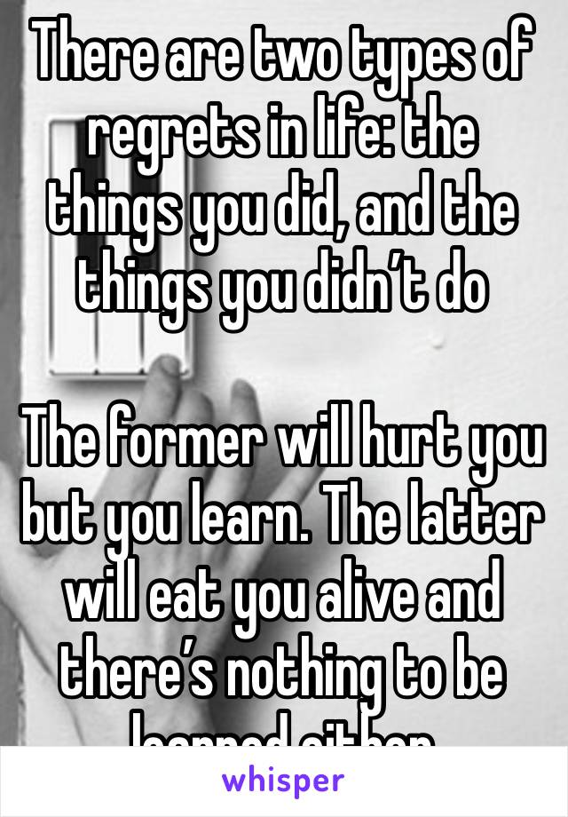 There are two types of regrets in life: the things you did, and the things you didn’t do

The former will hurt you but you learn. The latter will eat you alive and there’s nothing to be learned either