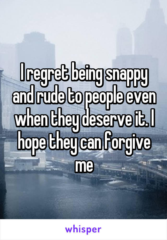 I regret being snappy and rude to people even when they deserve it. I hope they can forgive me