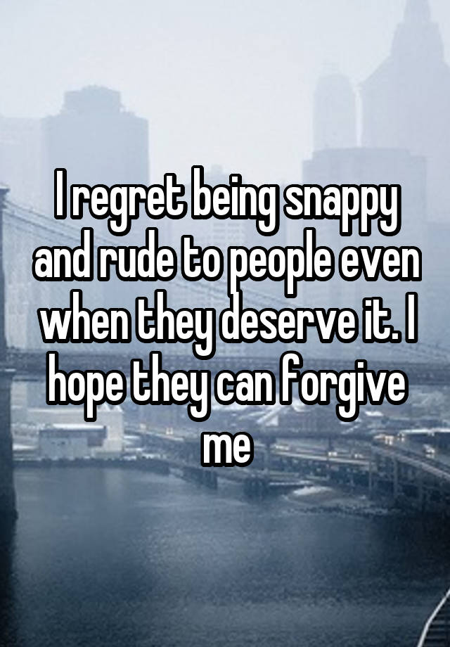 I regret being snappy and rude to people even when they deserve it. I hope they can forgive me