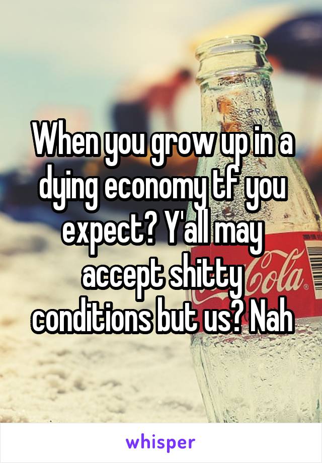 When you grow up in a dying economy tf you expect? Y'all may accept shitty conditions but us? Nah