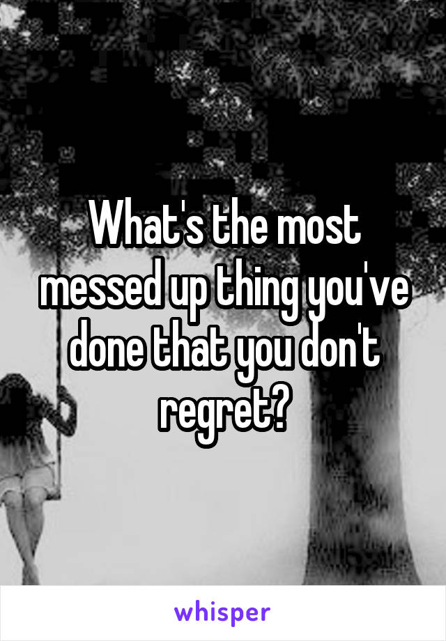 What's the most messed up thing you've done that you don't regret?